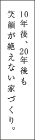 10年後、20年後も笑顔が絶えない家づくり。