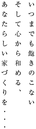 いつまでも飽きのこない そして心から和める、あなたらしい家づくりを・・・