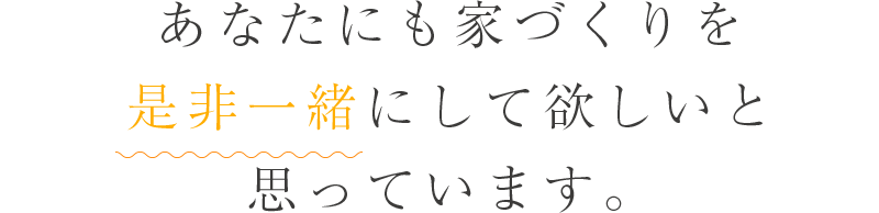 あなたにも家づくりを是非一緒にして欲しいと思っています。