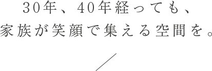 30年、40年経っても、家族が笑顔で集える空間を。