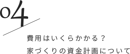 04/費用はいくらかかる？家づくりの資金計画について