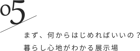 05/まず、何からはじめればいいの？暮らし心地がわかる展示場