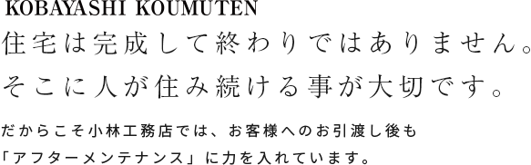 KOBAYASHI KOUMUTEN 住宅は完成して終わりではありません。そこに人が住み続ける事が大切です。だからこそ小林工務店では、お客様へのお引き渡し後も「アフターメンテナンス」に力を入れています。