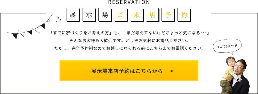 RESERVATION 展示場ご来店予約 「すでに家づくりをお考えの方」も、「まだ考えてないけどちょっと気になる･･･」そんなお客様も大歓迎です。どうぞお気軽にお電話ください。ただし、完全予約制なのでお越しになられる前にこちらまでお電話ください。