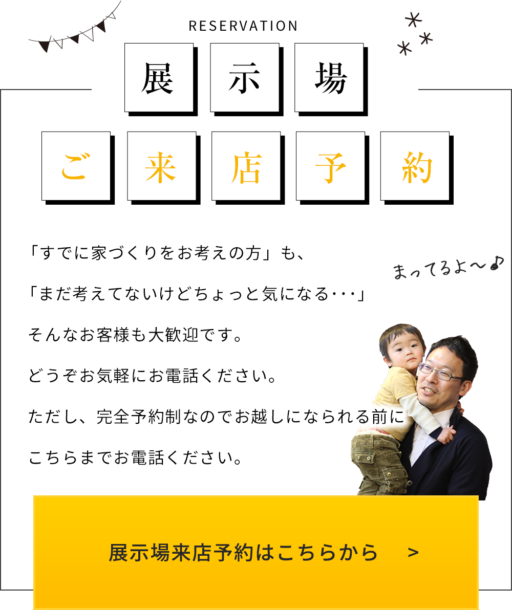 RESERVATION 展示場ご来店予約 「すでに家づくりをお考えの方」も、「まだ考えてないけどちょっと気になる･･･」そんなお客様も大歓迎です。どうぞお気軽にお電話ください。ただし、完全予約制なのでお越しになられる前にこちらまでお電話ください。