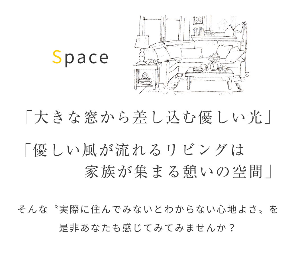 「大きな窓から差し込む優しい光」「優しい風が流れるリビングは家族が集まる憩いの空間」そんな〝実際に住んでみないとわからない心地よさ〟 を是非あなたも感じてみてみませんか？