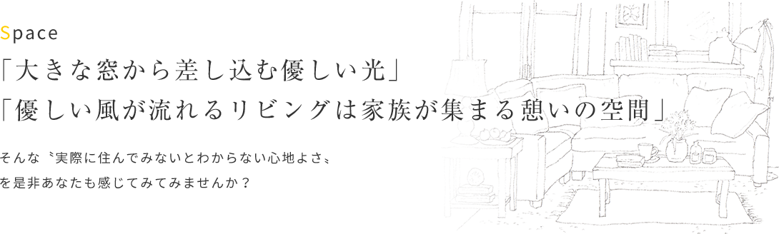 「大きな窓から差し込む優しい光」「優しい風が流れるリビングは家族が集まる憩いの空間」そんな〝実際に住んでみないとわからない心地よさ〟 を是非あなたも感じてみてみませんか？